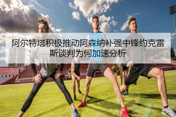 阿尔特塔积极推动阿森纳补强中锋约克雷斯谈判为何加速分析