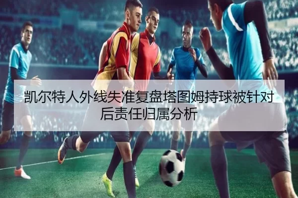 凯尔特人外线失准复盘塔图姆持球被针对后责任归属分析